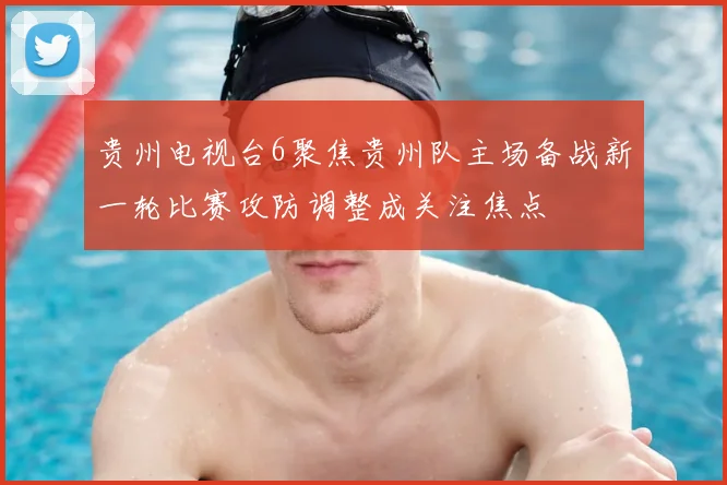 贵州电视台6聚焦贵州队主场备战新一轮比赛攻防调整成关注焦点