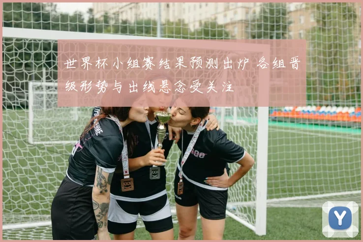 世界杯小组赛结果预测出炉 各组晋级形势与出线悬念受关注