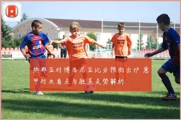 热那亚对博洛尼亚比分预测出炉 意甲对决看点与胜负走势解析