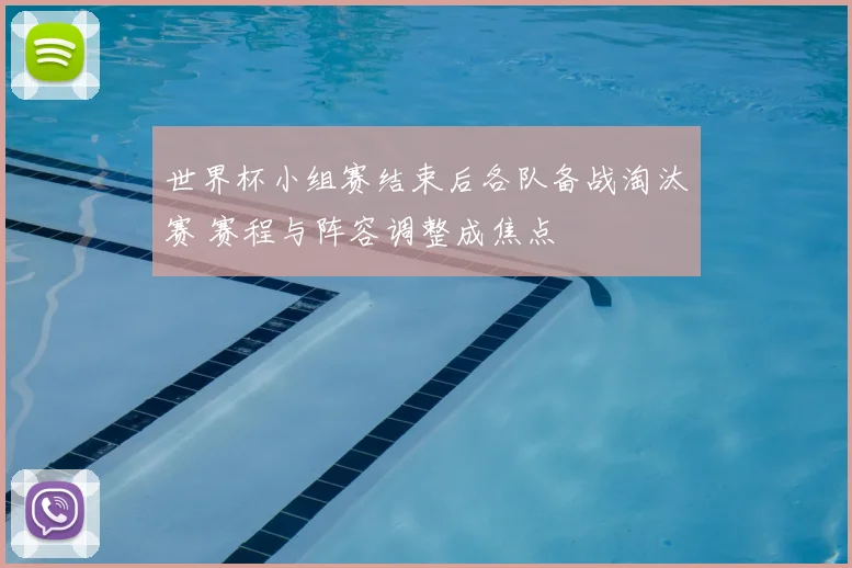 世界杯小组赛结束后各队备战淘汰赛 赛程与阵容调整成焦点