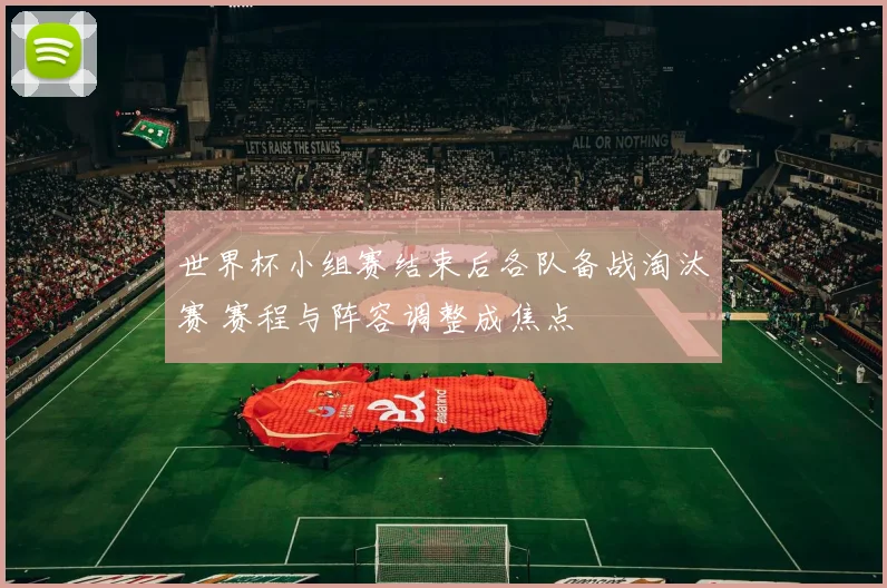 世界杯小组赛结束后各队备战淘汰赛 赛程与阵容调整成焦点