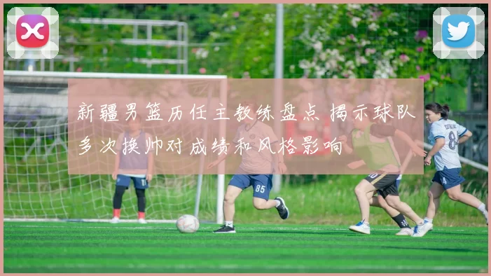 新疆男篮历任主教练盘点 揭示球队多次换帅对成绩和风格影响