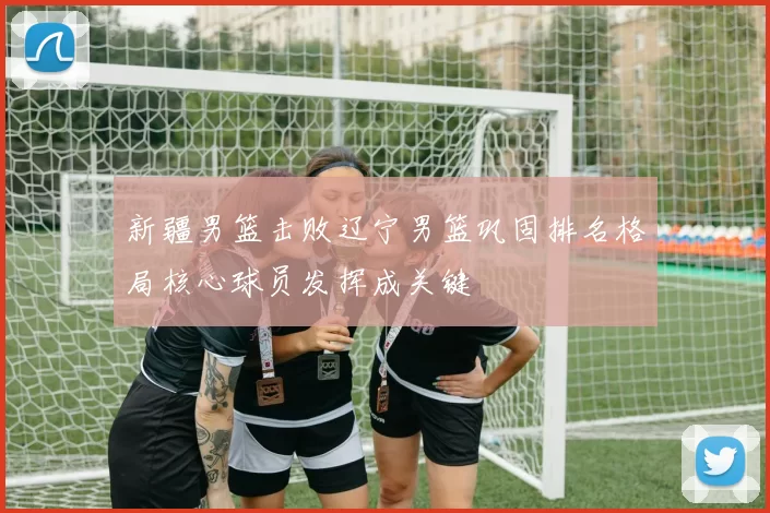 新疆男篮击败辽宁男篮巩固排名格局核心球员发挥成关键