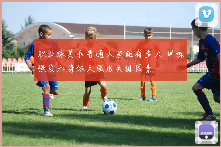 职业球员和普通人差距有多大 训练强度和身体天赋成关键因素
