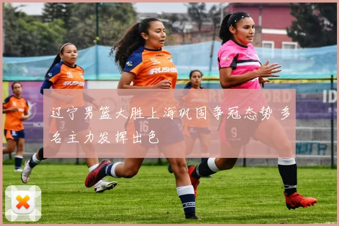 辽宁男篮大胜上海巩固争冠态势 多名主力发挥出色