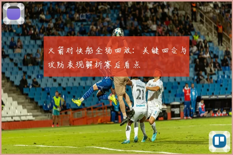 火箭对快船全场回放：关键回合与攻防表现解析赛后看点