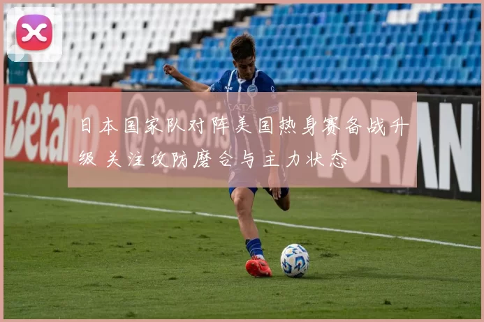 日本国家队对阵美国热身赛备战升级 关注攻防磨合与主力状态