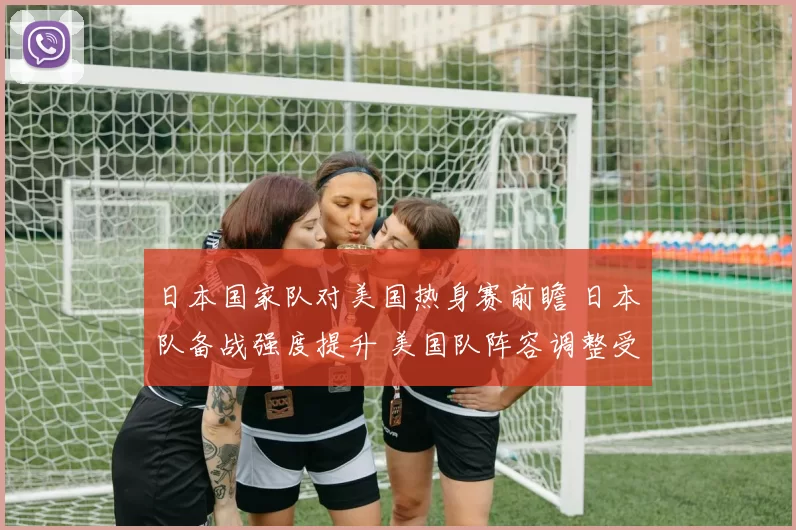 日本国家队对美国热身赛前瞻 日本队备战强度提升 美国队阵容调整受关注