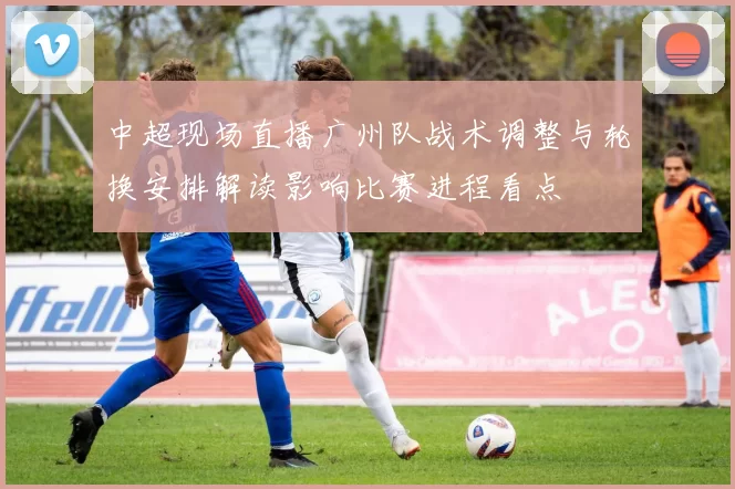 中超现场直播广州队战术调整与轮换安排解读影响比赛进程看点