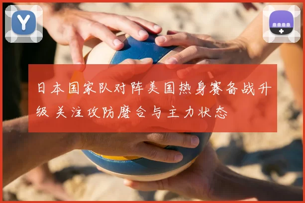 日本国家队对阵美国热身赛备战升级 关注攻防磨合与主力状态