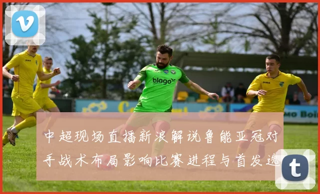 中超现场直播新浪解说鲁能亚冠对手战术布局影响比赛进程与首发选择