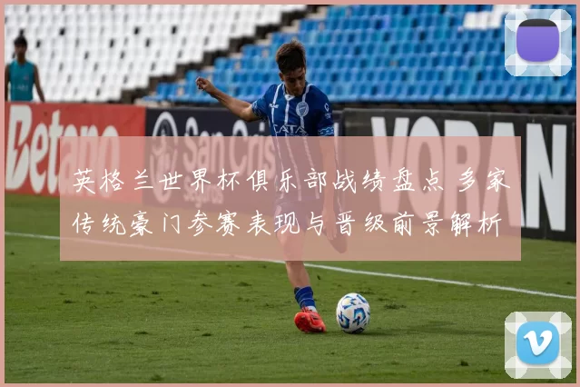 英格兰世界杯俱乐部战绩盘点 多家传统豪门参赛表现与晋级前景解析