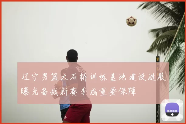 辽宁男篮大石桥训练基地建设进展曝光备战新赛季成重要保障