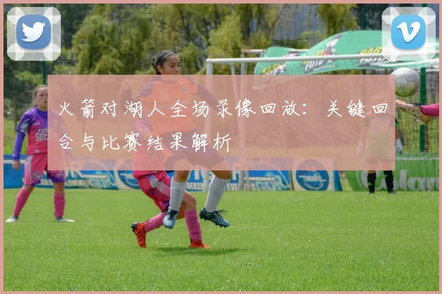 火箭对湖人全场录像回放：关键回合与比赛结果解析