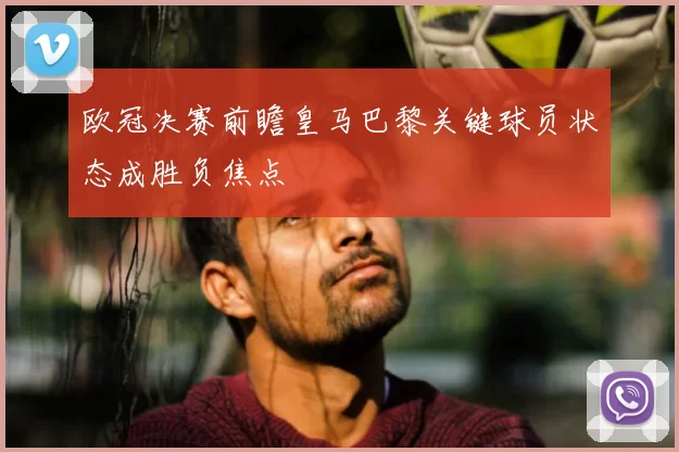 欧冠决赛前瞻皇马巴黎关键球员状态成胜负焦点