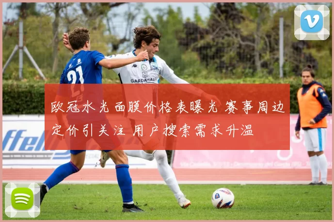 欧冠水光面膜价格表曝光 赛事周边定价引关注 用户搜索需求升温